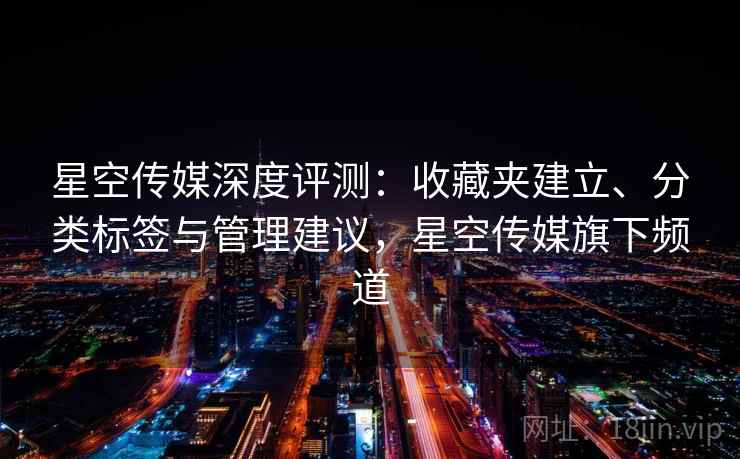 星空传媒深度评测：收藏夹建立、分类标签与管理建议，星空传媒旗下频道