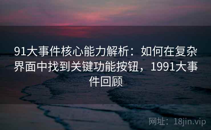 91大事件核心能力解析:如何在复杂界面中找到关键功能按钮,1991大事件回顾 91大事件核心能力解析:如何在复杂界面中找到关键功能按钮,1991大事件回顾