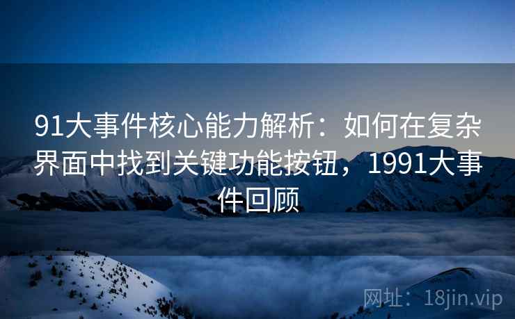 91大事件核心能力解析：如何在复杂界面中找到关键功能按钮，1991大事件回顾