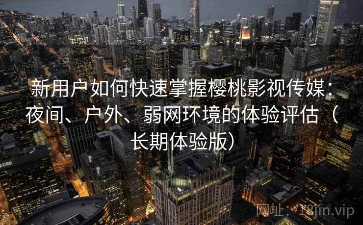 新用户如何快速掌握樱桃影视传媒：夜间、户外、弱网环境的体验评估（长期体验版）