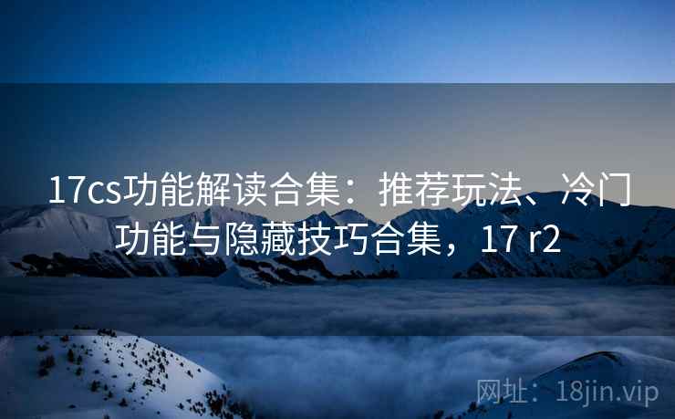 17cs功能解读合集：推荐玩法、冷门功能与隐藏技巧合集，17 r2