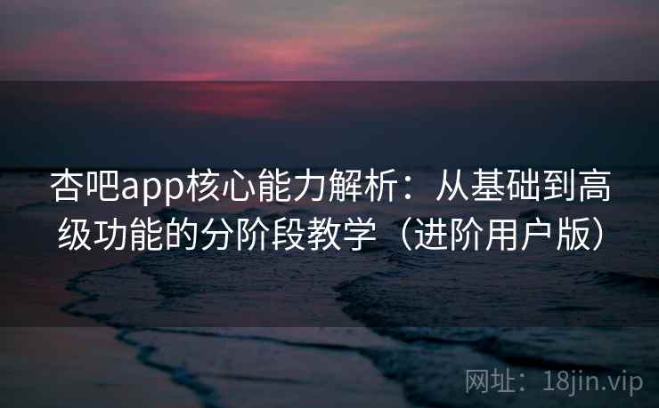 杏吧app核心能力解析：从基础到高级功能的分阶段教学（进阶用户版）