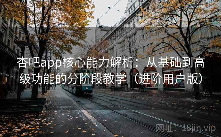 杏吧app核心能力解析：从基础到高级功能的分阶段教学（进阶用户版）