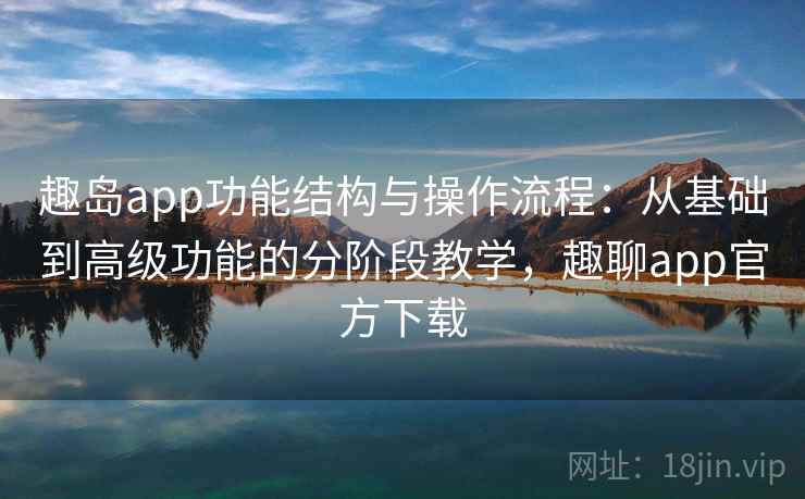 趣岛app功能结构与操作流程：从基础到高级功能的分阶段教学，趣聊app官方下载
