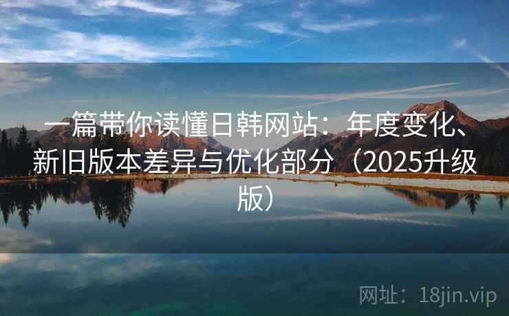 一篇带你读懂日韩网站：年度变化、新旧版本差异与优化部分（2025升级版）