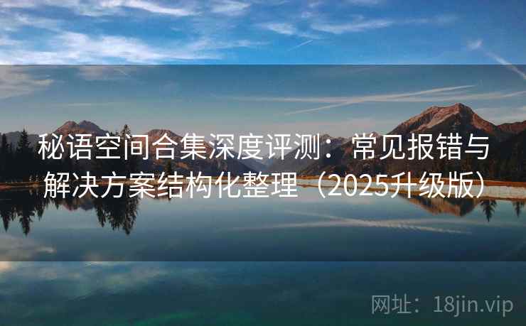 秘语空间合集深度评测：常见报错与解决方案结构化整理（2025升级版）