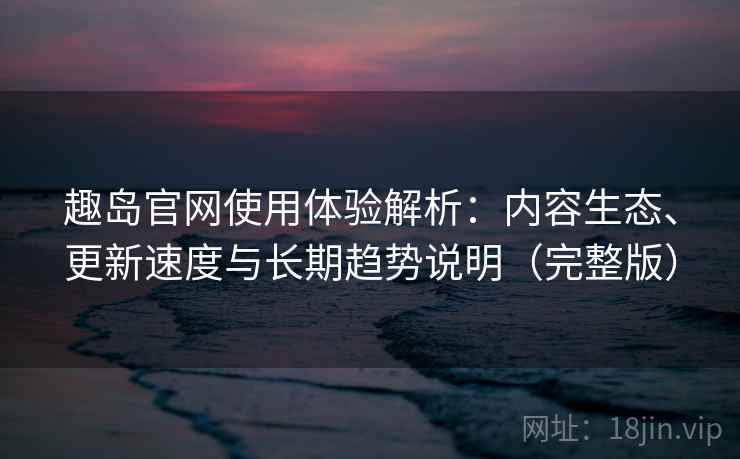 趣岛官网使用体验解析：内容生态、更新速度与长期趋势说明（完整版）