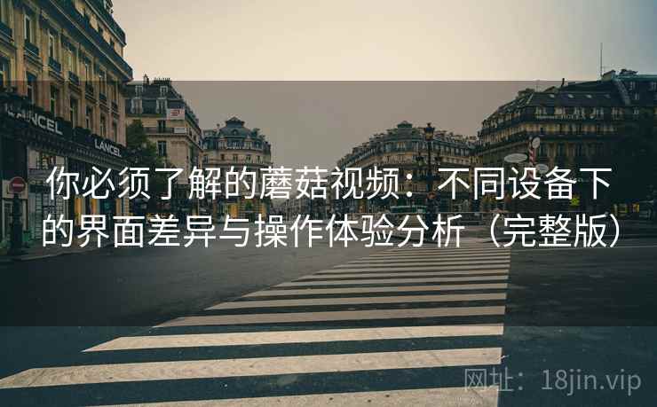 你必须了解的蘑菇视频：不同设备下的界面差异与操作体验分析（完整版）