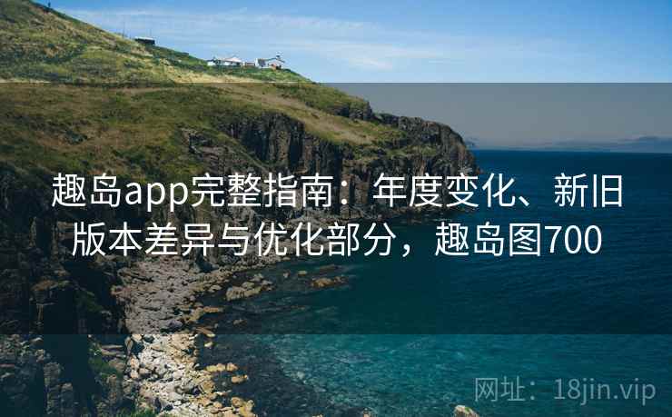 趣岛app完整指南：年度变化、新旧版本差异与优化部分，趣岛图700
