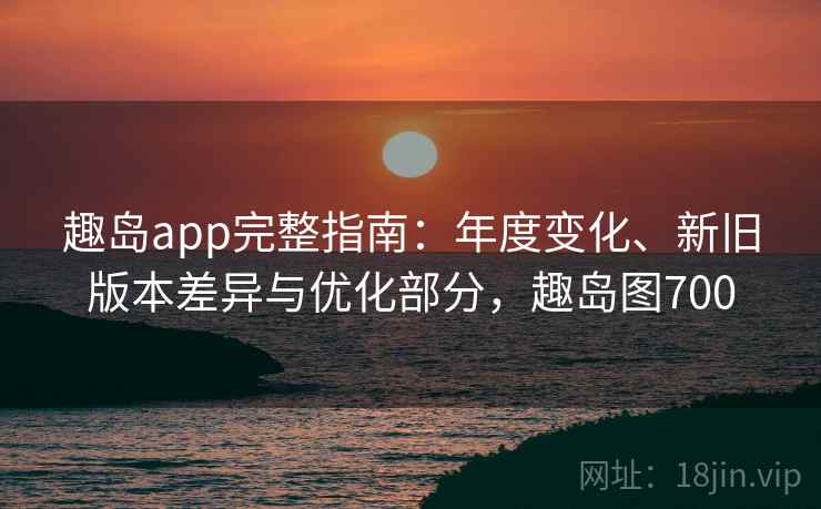 趣岛app完整指南：年度变化、新旧版本差异与优化部分，趣岛图700