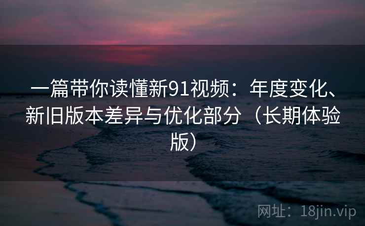 一篇带你读懂新91视频：年度变化、新旧版本差异与优化部分（长期体验版）