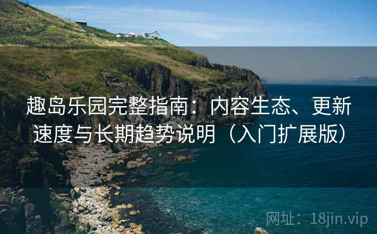 趣岛乐园完整指南：内容生态、更新速度与长期趋势说明（入门扩展版）