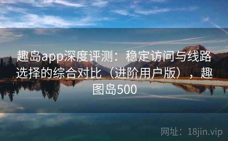 趣岛app深度评测:稳定访问与线路选择的综合对比(进阶用户版),趣图岛500 趣岛app深度评测:稳定访问与线路选择的综合对比(进阶用户版),趣图岛500