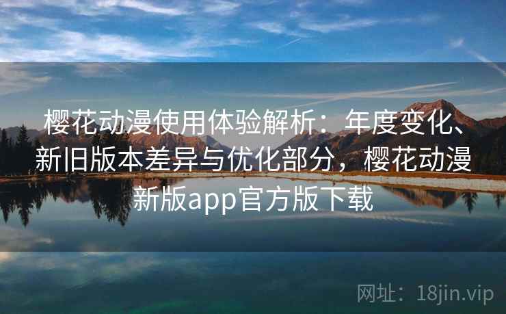 樱花动漫使用体验解析：年度变化、新旧版本差异与优化部分，樱花动漫新版app官方版下载