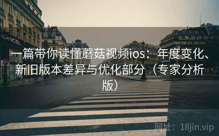 一篇带你读懂蘑菇视频ios:年度变化、新旧版本差异与优化部分(专家分析版) 一篇带你读懂蘑菇视频ios:年度变化、新旧版本差异与优化部分(专家分析版)