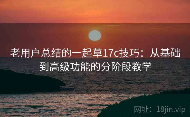 老用户总结的一起草17c技巧：从基础到高级功能的分阶段教学