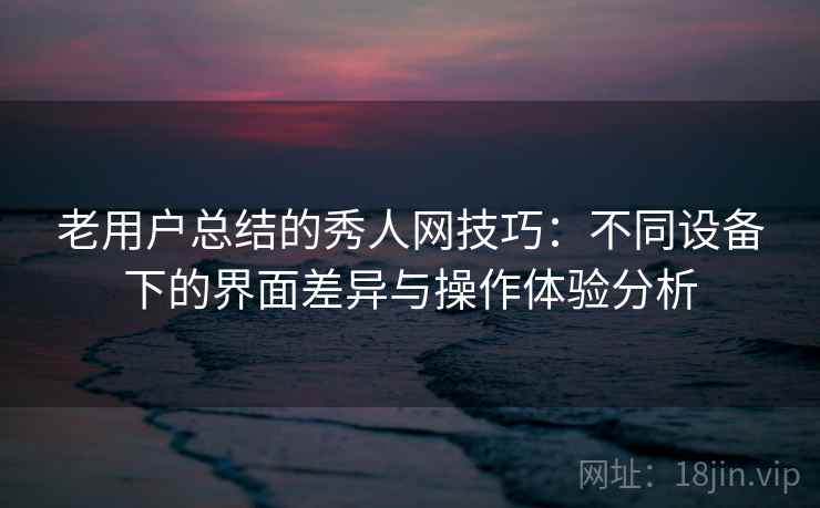 老用户总结的秀人网技巧：不同设备下的界面差异与操作体验分析