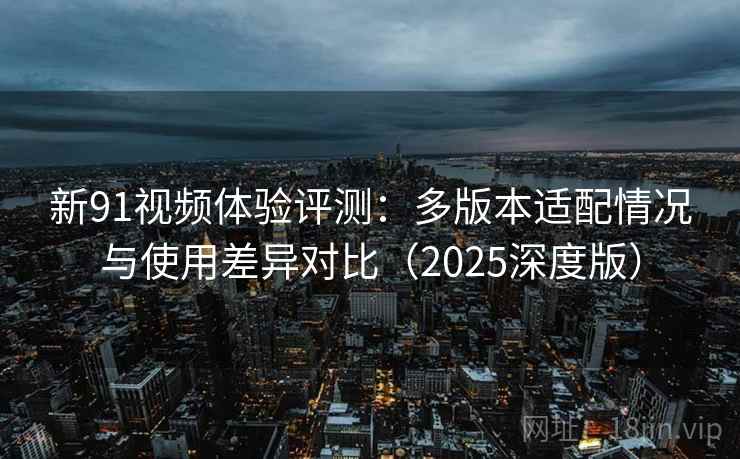 新91视频体验评测：多版本适配情况与使用差异对比（2025深度版）