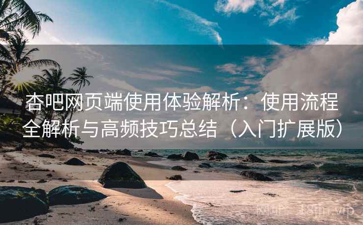 杏吧网页端使用体验解析：使用流程全解析与高频技巧总结（入门扩展版）