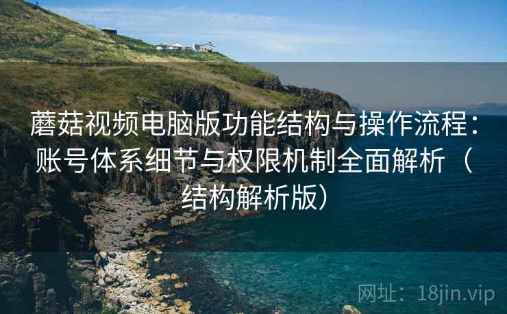 蘑菇视频电脑版功能结构与操作流程：账号体系细节与权限机制全面解析（结构解析版）