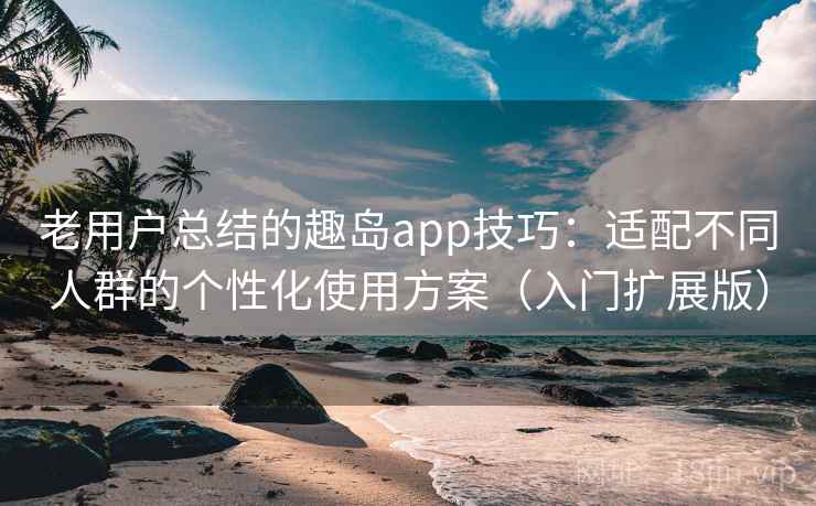 老用户总结的趣岛app技巧：适配不同人群的个性化使用方案（入门扩展版）