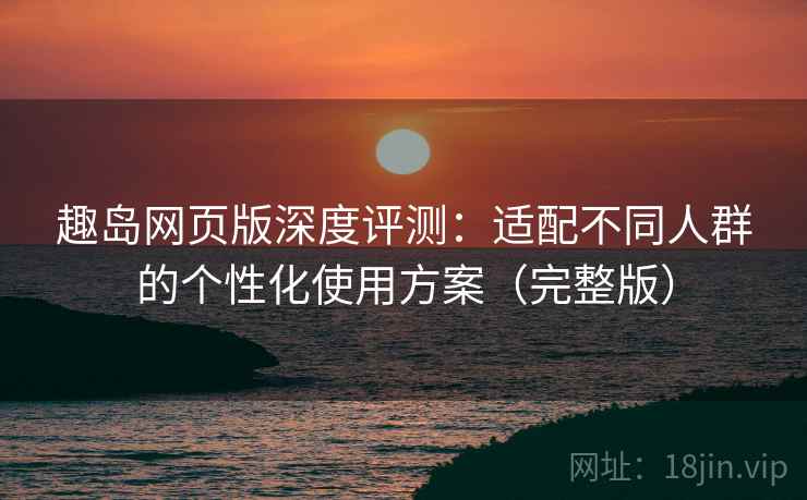 趣岛网页版深度评测：适配不同人群的个性化使用方案（完整版）