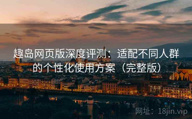 趣岛网页版深度评测：适配不同人群的个性化使用方案（完整版）