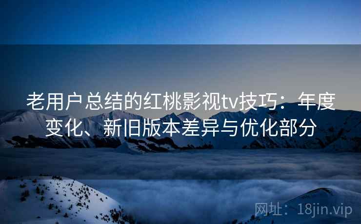 老用户总结的红桃影视tv技巧：年度变化、新旧版本差异与优化部分