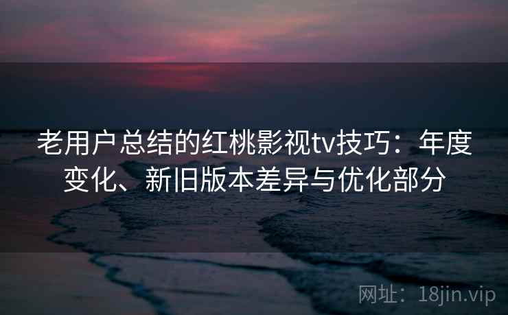 老用户总结的红桃影视tv技巧：年度变化、新旧版本差异与优化部分