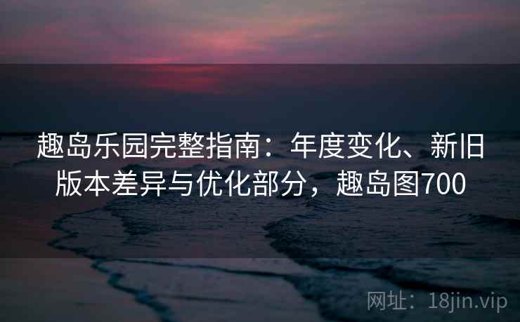 趣岛乐园完整指南：年度变化、新旧版本差异与优化部分，趣岛图700