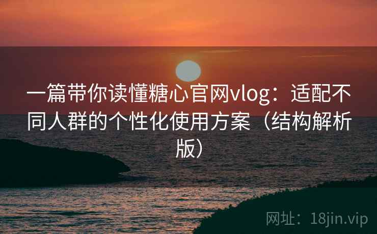 一篇带你读懂糖心官网vlog：适配不同人群的个性化使用方案（结构解析版）