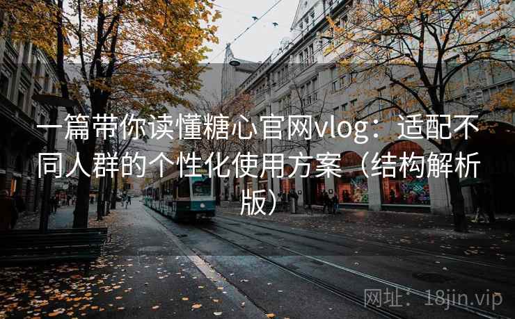 一篇带你读懂糖心官网vlog：适配不同人群的个性化使用方案（结构解析版）