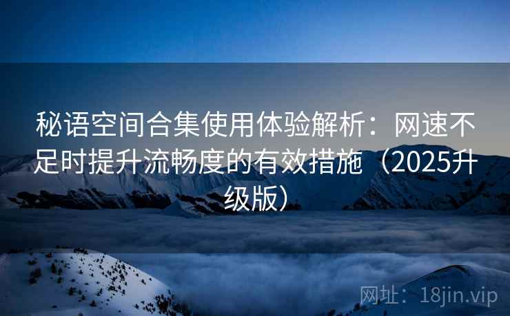 秘语空间合集使用体验解析：网速不足时提升流畅度的有效措施（2025升级版）