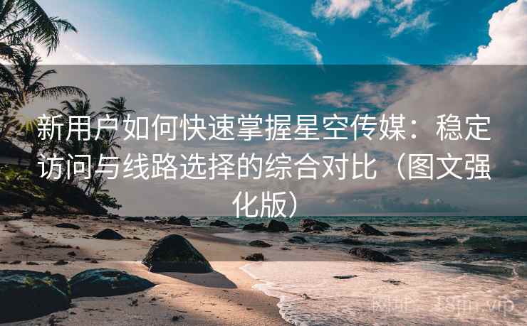 新用户如何快速掌握星空传媒：稳定访问与线路选择的综合对比（图文强化版）