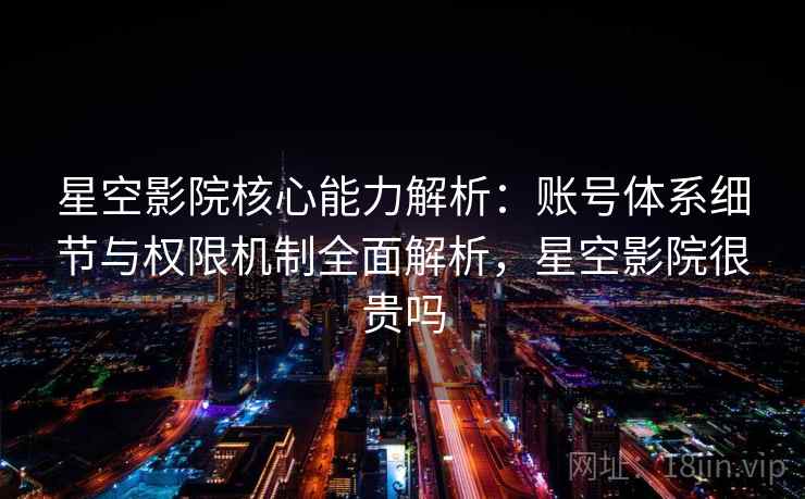 星空影院核心能力解析：账号体系细节与权限机制全面解析，星空影院很贵吗