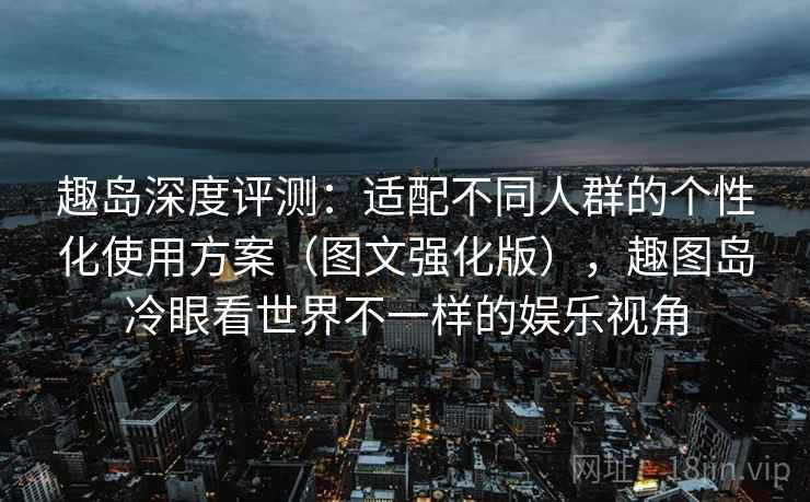 趣岛深度评测：适配不同人群的个性化使用方案（图文强化版），趣图岛冷眼看世界不一样的娱乐视角
