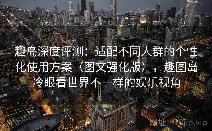 趣岛深度评测：适配不同人群的个性化使用方案（图文强化版），趣图岛冷眼看世界不一样的娱乐视角