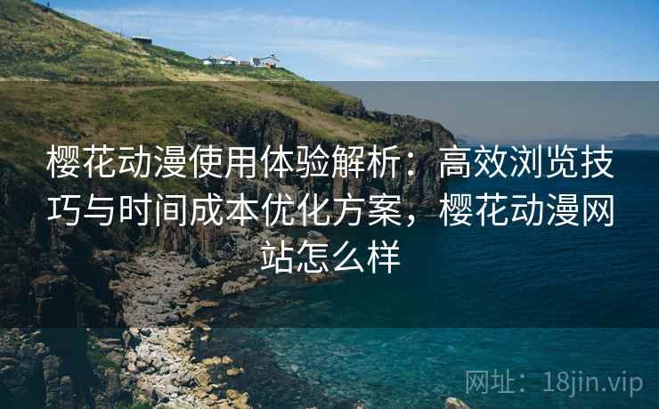 樱花动漫使用体验解析：高效浏览技巧与时间成本优化方案，樱花动漫网站怎么样