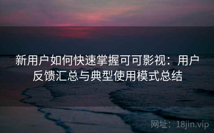 新用户如何快速掌握可可影视：用户反馈汇总与典型使用模式总结