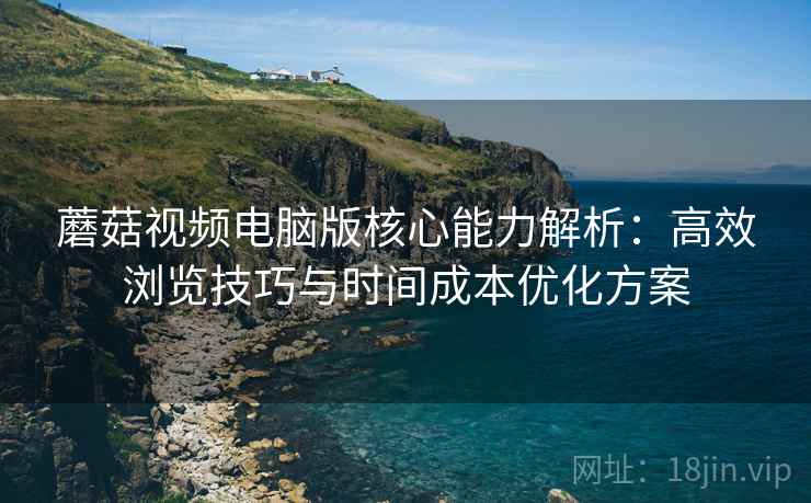 蘑菇视频电脑版核心能力解析：高效浏览技巧与时间成本优化方案