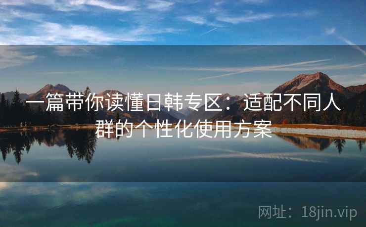 一篇带你读懂日韩专区：适配不同人群的个性化使用方案