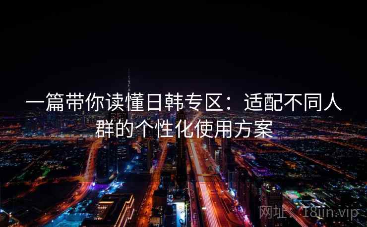 一篇带你读懂日韩专区:适配不同人群的个性化使用方案 一篇带你读懂日韩专区:适配不同人群的个性化使用方案
