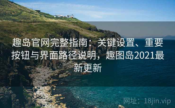 趣岛官网完整指南:关键设置、重要按钮与界面路径说明,趣图岛2021最新更新