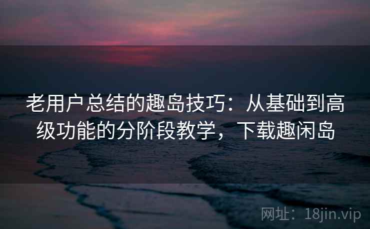 老用户总结的趣岛技巧：从基础到高级功能的分阶段教学，下载趣闲岛
