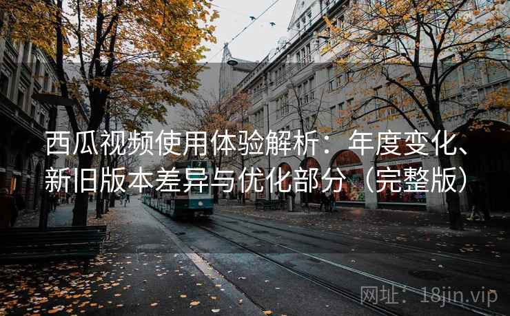 西瓜视频使用体验解析:年度变化、新旧版本差异与优化部分(完整版) 西瓜视频使用体验解析:年度变化、新旧版本差异与优化部分(完整版)