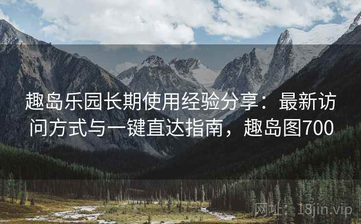 趣岛乐园长期使用经验分享：最新访问方式与一键直达指南，趣岛图700
