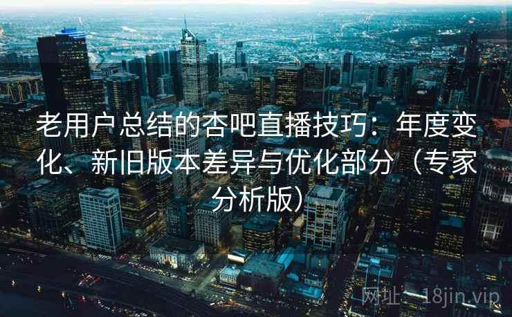 老用户总结的杏吧直播技巧：年度变化、新旧版本差异与优化部分（专家分析版）
