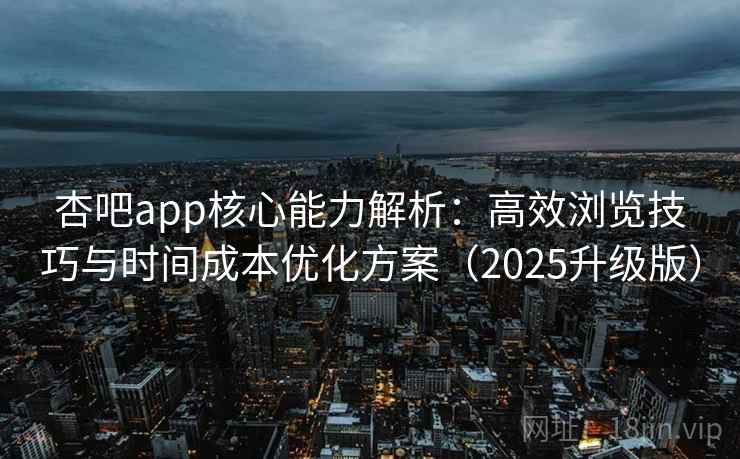 杏吧app核心能力解析：高效浏览技巧与时间成本优化方案（2025升级版）